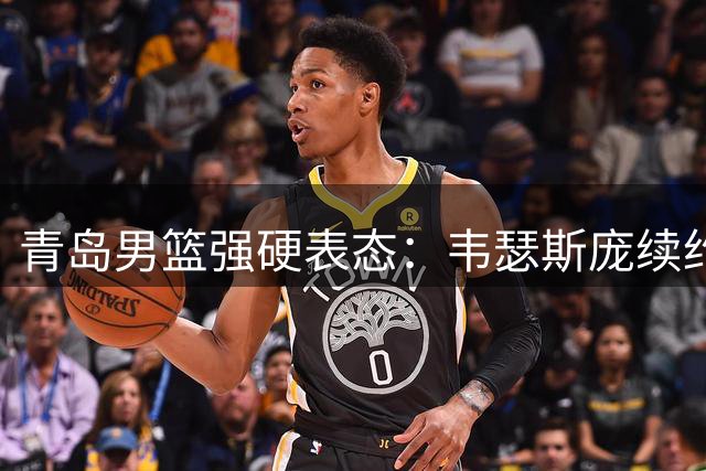 青岛男篮强硬表态：韦瑟斯庞续约板上钉钉 拒绝任何交易谈判